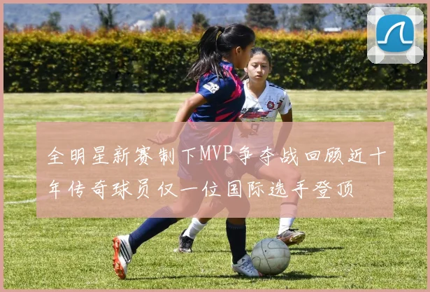 全明星新赛制下MVP争夺战回顾近十年传奇球员仅一位国际选手登顶