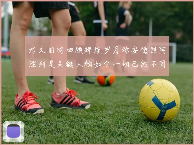 尤文旧将回顾辉煌岁月称安德烈阿涅利是关键人物如今一切已然不同