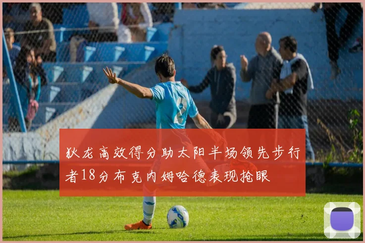 狄龙高效得分助太阳半场领先步行者18分布克内姆哈德表现抢眼