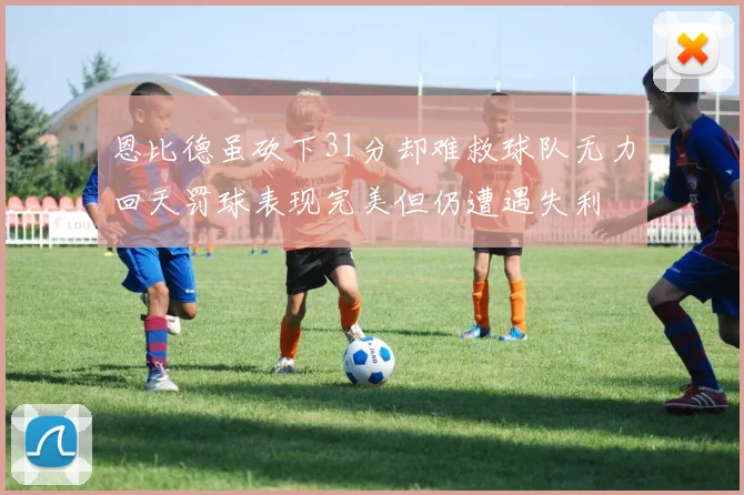 恩比德虽砍下31分却难救球队无力回天罚球表现完美但仍遭遇失利