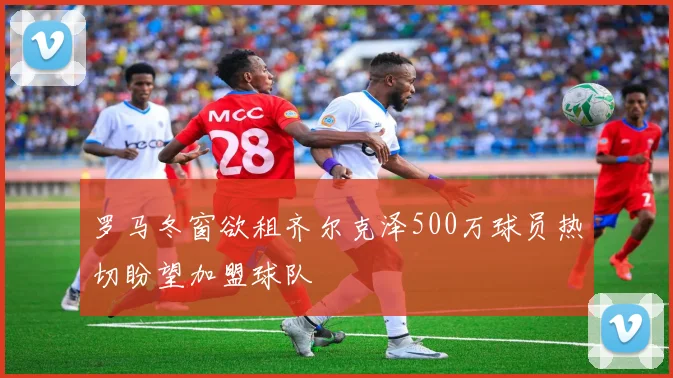 罗马冬窗欲租齐尔克泽500万球员热切盼望加盟球队