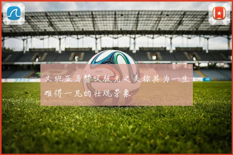 文班亚马赞叹极光之美称其为一生难得一见的壮观景象