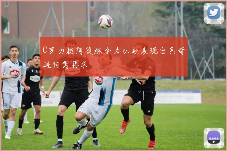 C罗力挺阿莫林全力以赴表现出色奇迹何需再求
