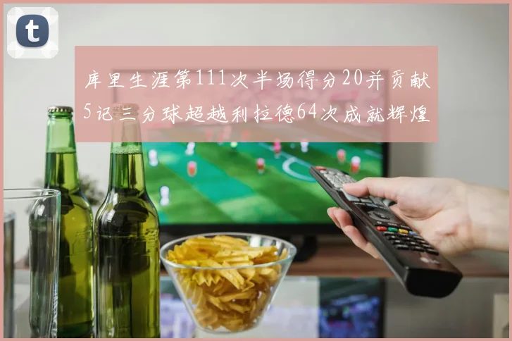 库里生涯第111次半场得分20并贡献5记三分球超越利拉德64次成就辉煌