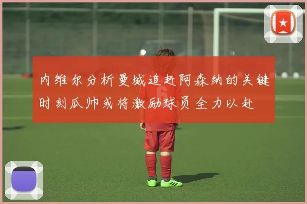 内维尔分析曼城追赶阿森纳的关键时刻瓜帅或将激励球员全力以赴
