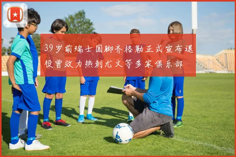 39岁前瑞士国脚齐格勒正式宣布退役曾效力热刺尤文等多家俱乐部
