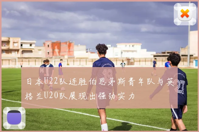 日本U22队连胜伯恩茅斯青年队与英格兰U20队展现出强劲实力
