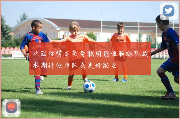 沃西称赞东契奇聪明能理解球队战术期待他与队友更好配合