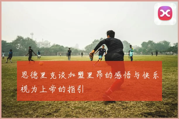 恩德里克谈加盟里昂的感悟与快乐视为上帝的指引