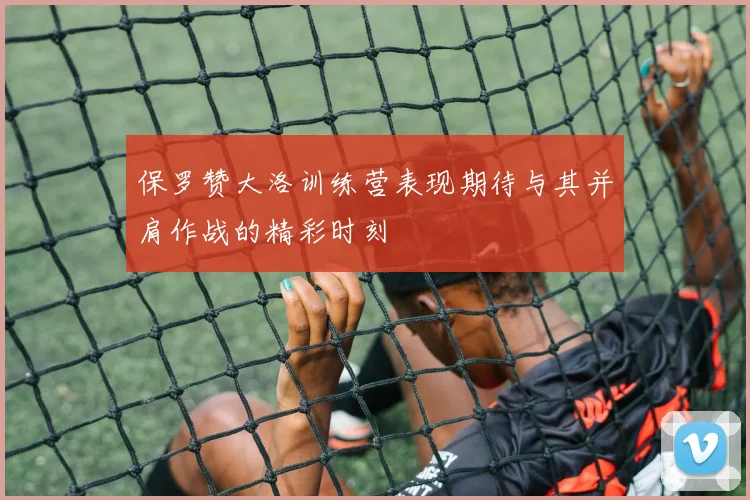 保罗赞大洛训练营表现期待与其并肩作战的精彩时刻
