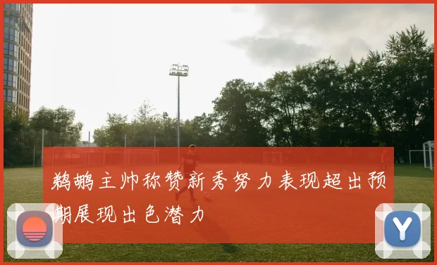 鹈鹕主帅称赞新秀努力表现超出预期展现出色潜力