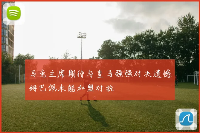 马竞主席期待与皇马强强对决遗憾姆巴佩未能加盟对抗