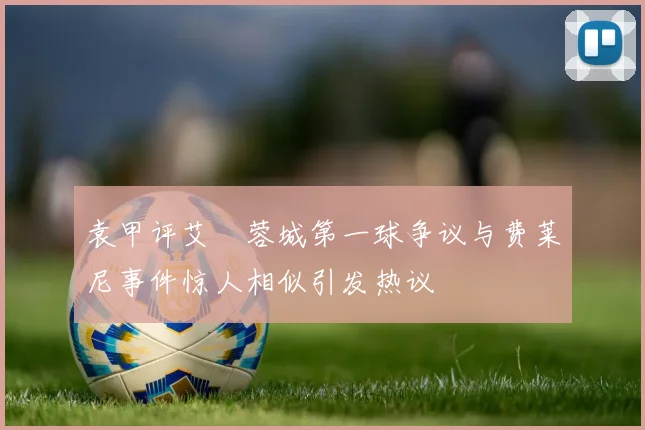 袁甲评艾堃蓉城第一球争议与费莱尼事件惊人相似引发热议