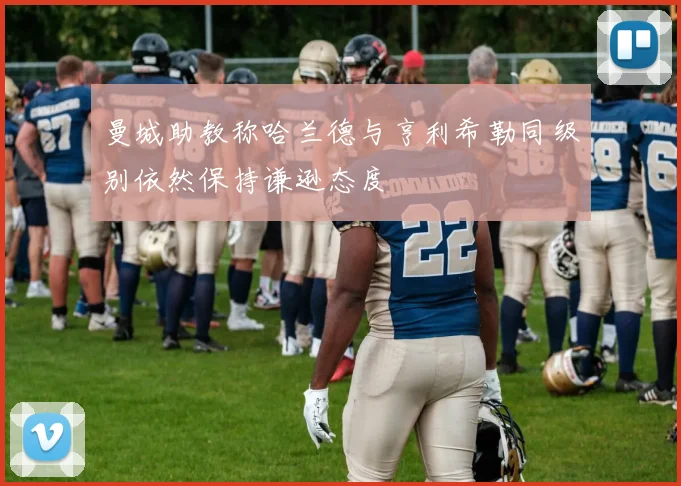 曼城助教称哈兰德与亨利希勒同级别依然保持谦逊态度