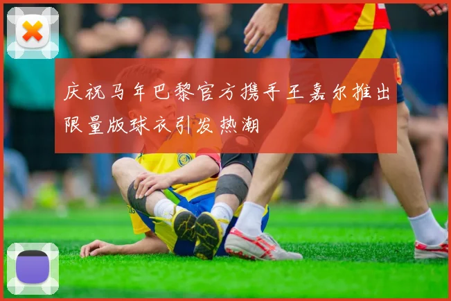 庆祝马年巴黎官方携手王嘉尔推出限量版球衣引发热潮