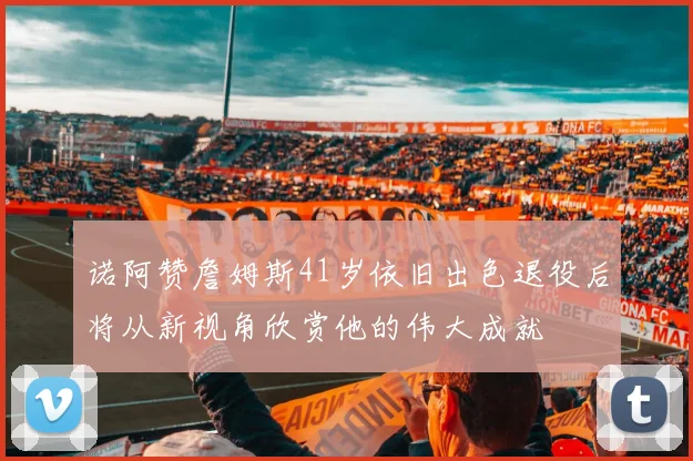 诺阿赞詹姆斯41岁依旧出色退役后将从新视角欣赏他的伟大成就
