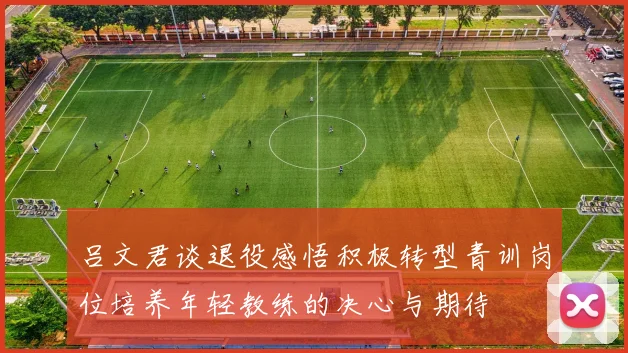 吕文君谈退役感悟积极转型青训岗位培养年轻教练的决心与期待