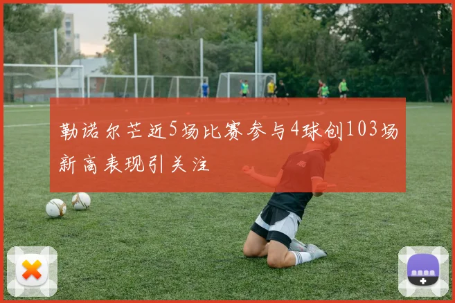 勒诺尔芒近5场比赛参与4球创103场新高表现引关注