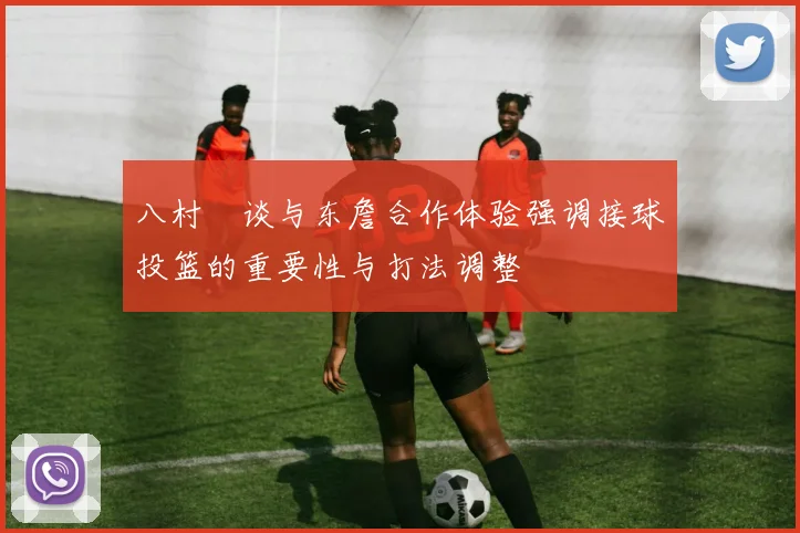 八村塁谈与东詹合作体验强调接球投篮的重要性与打法调整