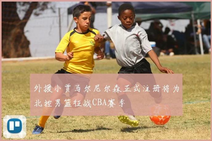外援小贾马尔尼尔森正式注册将为北控男篮征战CBA赛季