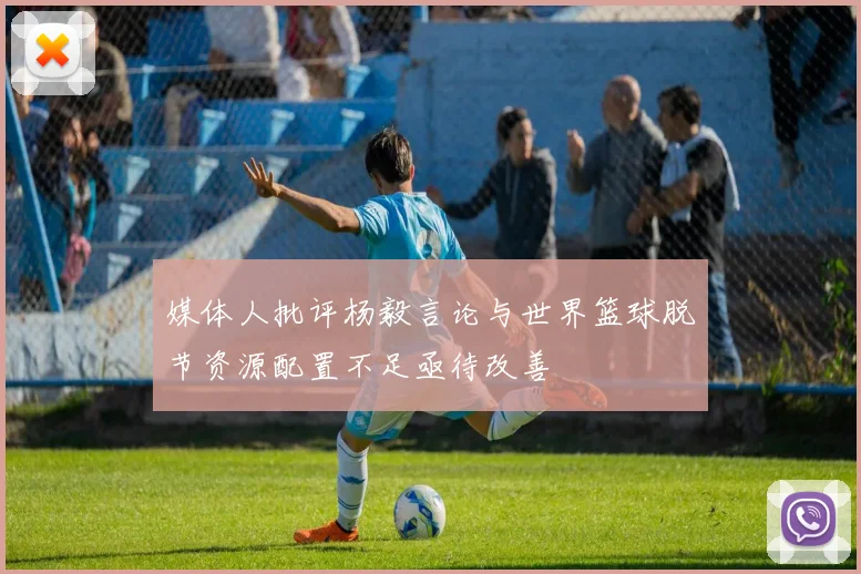媒体人批评杨毅言论与世界篮球脱节资源配置不足亟待改善
