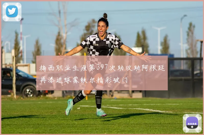 梅西职业生涯第397次助攻助阿根廷再添进球蒙铁尔精彩破门