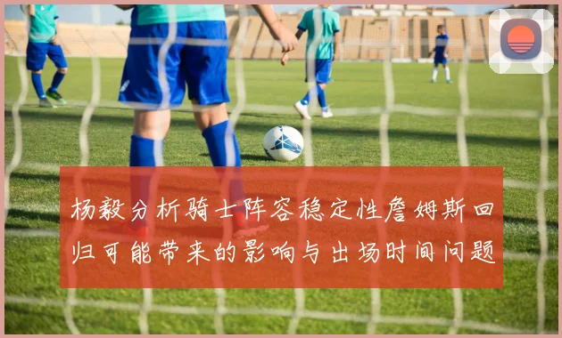 杨毅分析骑士阵容稳定性詹姆斯回归可能带来的影响与出场时间问题