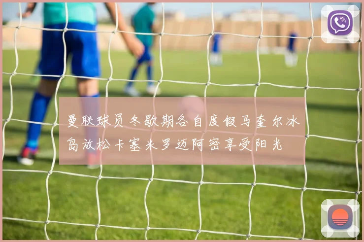 曼联球员冬歇期各自度假马奎尔冰岛放松卡塞米罗迈阿密享受阳光