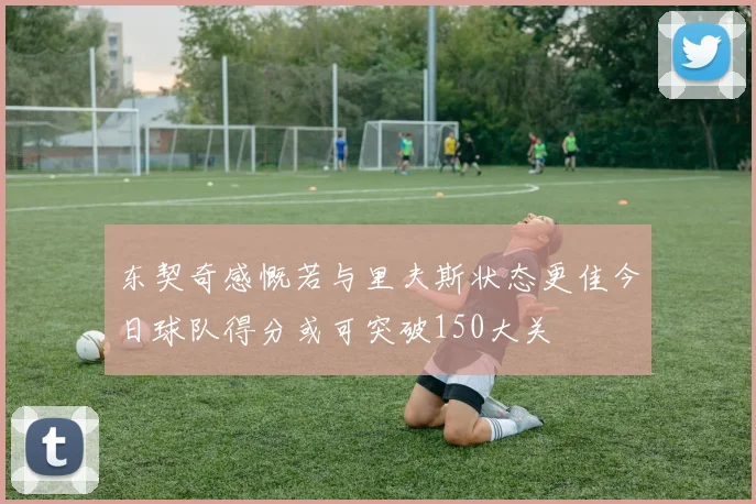 东契奇感慨若与里夫斯状态更佳今日球队得分或可突破150大关