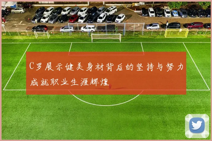 C罗展示健美身材背后的坚持与努力成就职业生涯辉煌