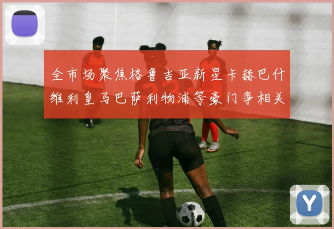 全市场聚焦格鲁吉亚新星卡赫巴什维利皇马巴萨利物浦等豪门争相关注